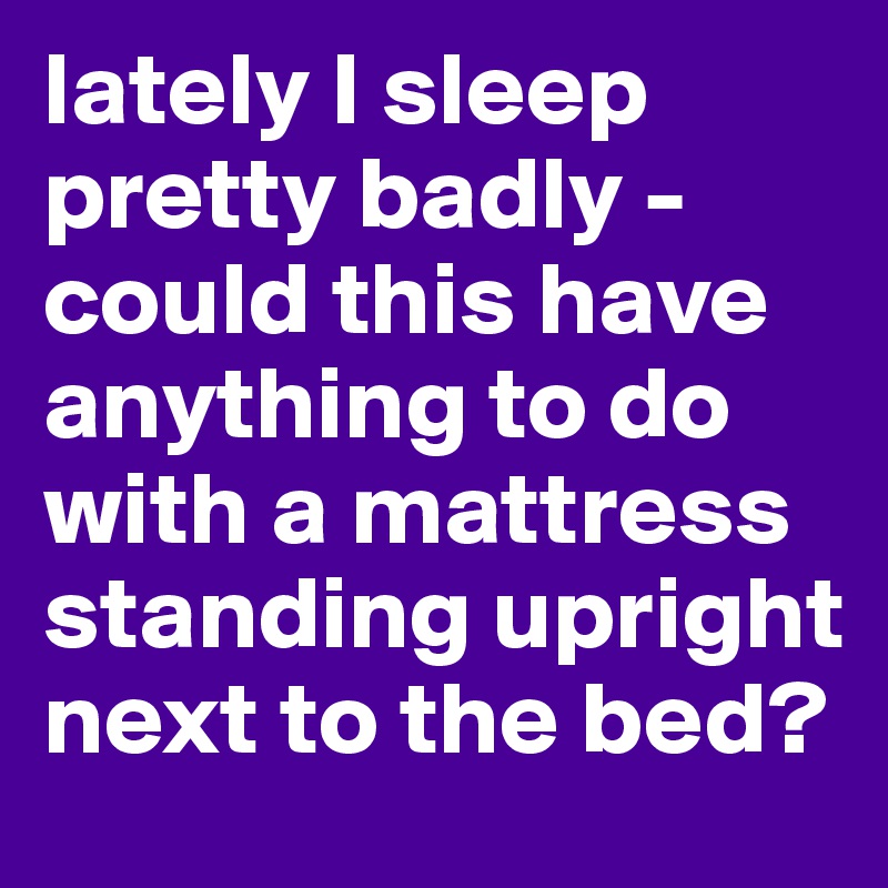 lately I sleep pretty badly - could this have anything to do with a mattress standing upright next to the bed?