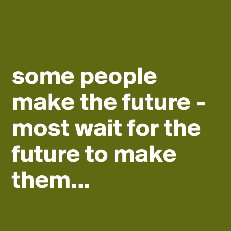 

some people make the future - most wait for the future to make them...
