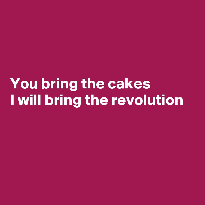 



You bring the cakes 
I will bring the revolution




