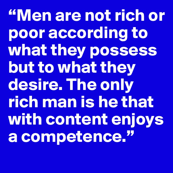 “Men are not rich or poor according to what they possess but to what they desire. The only rich man is he that with content enjoys a competence.”