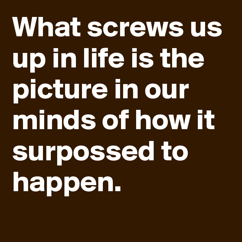 What screws us up in life is the picture in our minds of how it surpossed to happen.