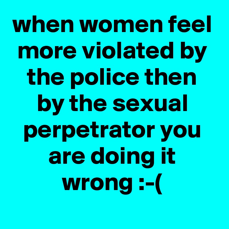 when women feel more violated by the police then by the sexual perpetrator you are doing it wrong :-(