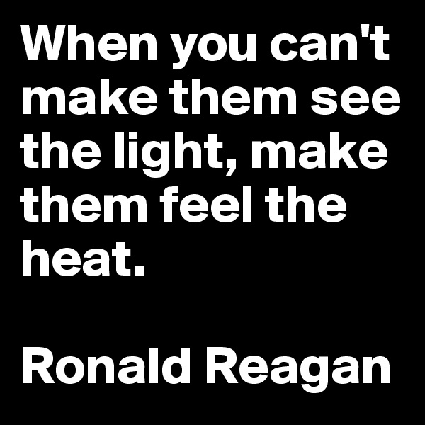 When you can't make them see the light, make them feel the heat.

Ronald Reagan