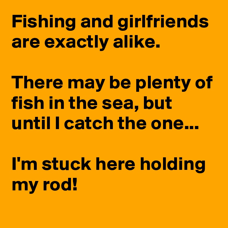 Fishing and girlfriends are exactly alike.

There may be plenty of fish in the sea, but until I catch the one... 

I'm stuck here holding my rod!