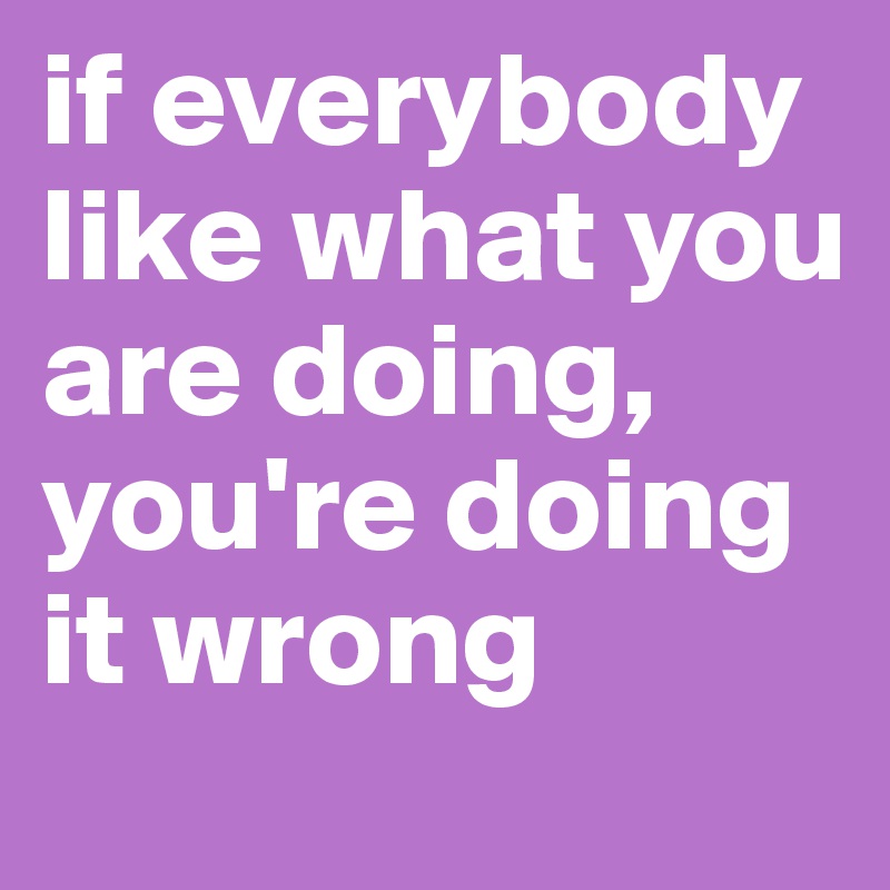 if everybody like what you are doing, you're doing it wrong                         