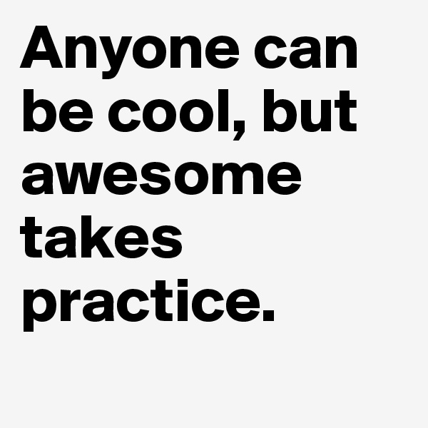 Anyone can be cool, but awesome takes practice. 
