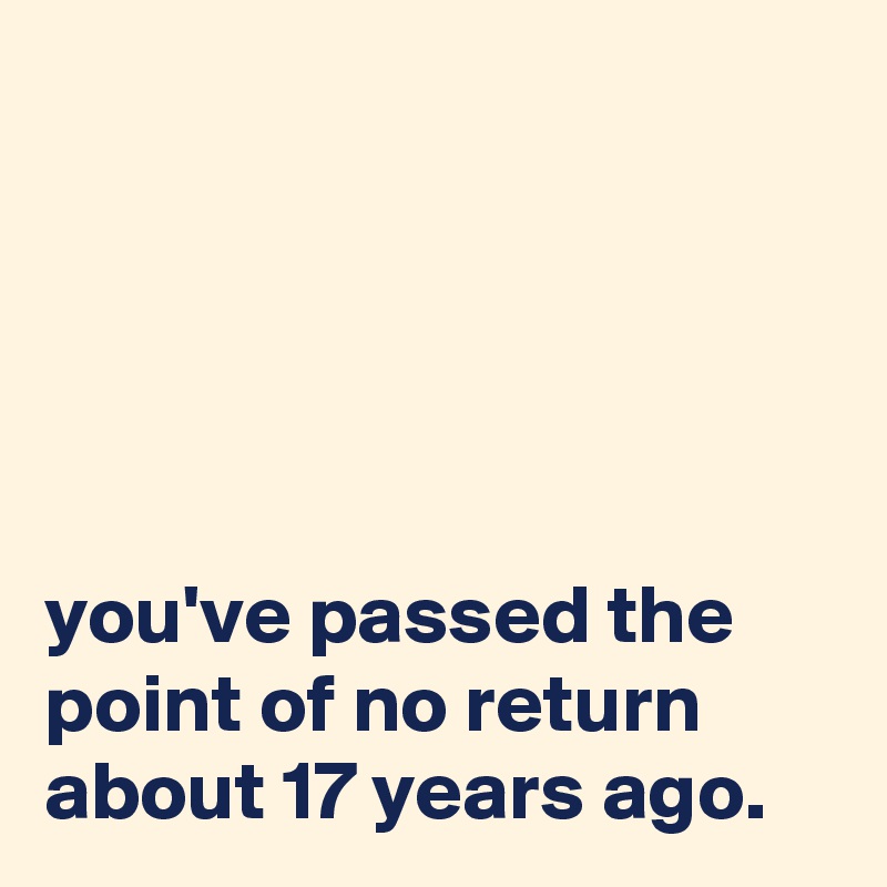 





you've passed the point of no return about 17 years ago. 