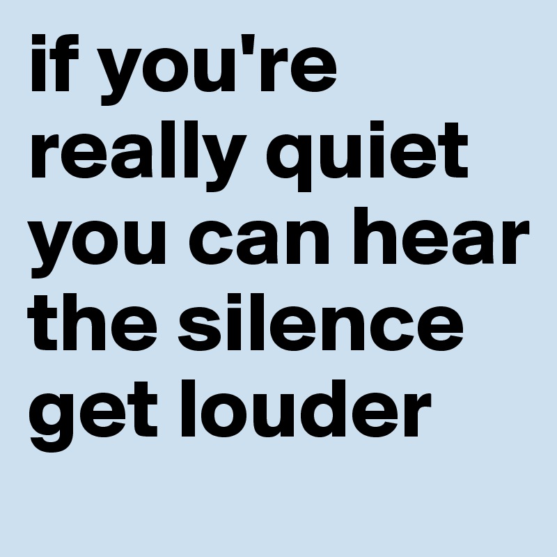 if you're really quiet you can hear the silence get louder