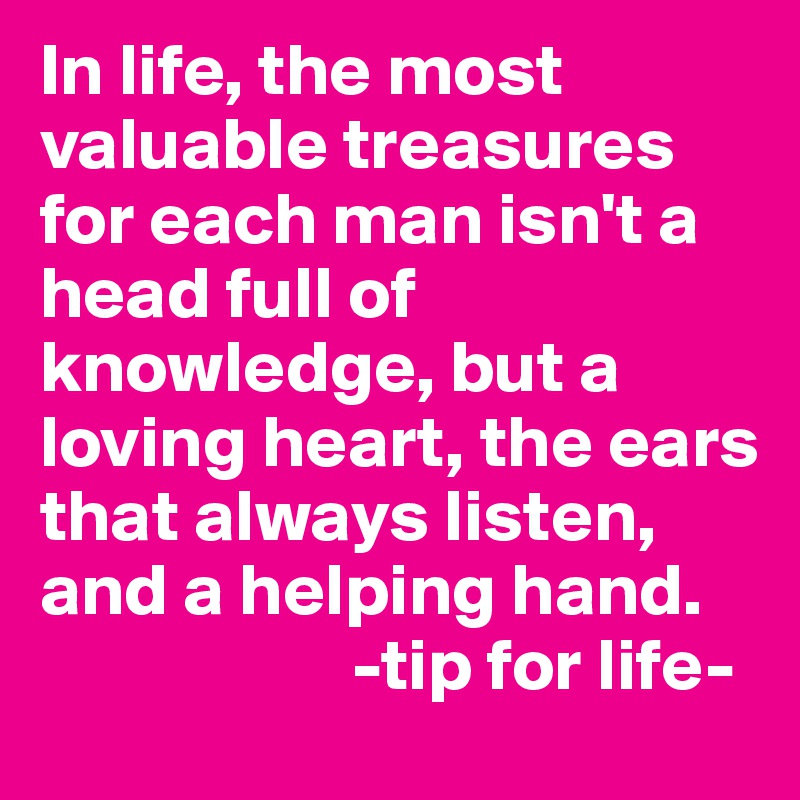 In life, the most valuable treasures for each man isn't a head full of knowledge, but a loving heart, the ears that always listen, and a helping hand. 
                     -tip for life-