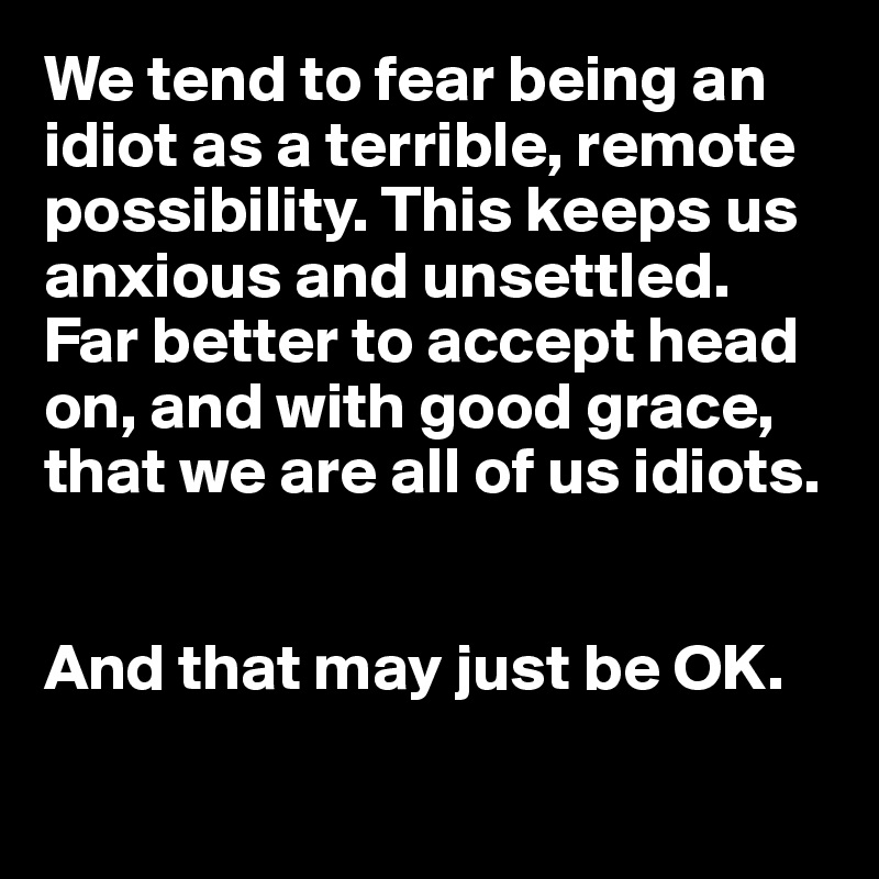 We tend to fear being an idiot as a terrible, remote possibility. This keeps us anxious and unsettled. Far better to accept head on, and with good grace, that we are all of us idiots. 


And that may just be OK. 

