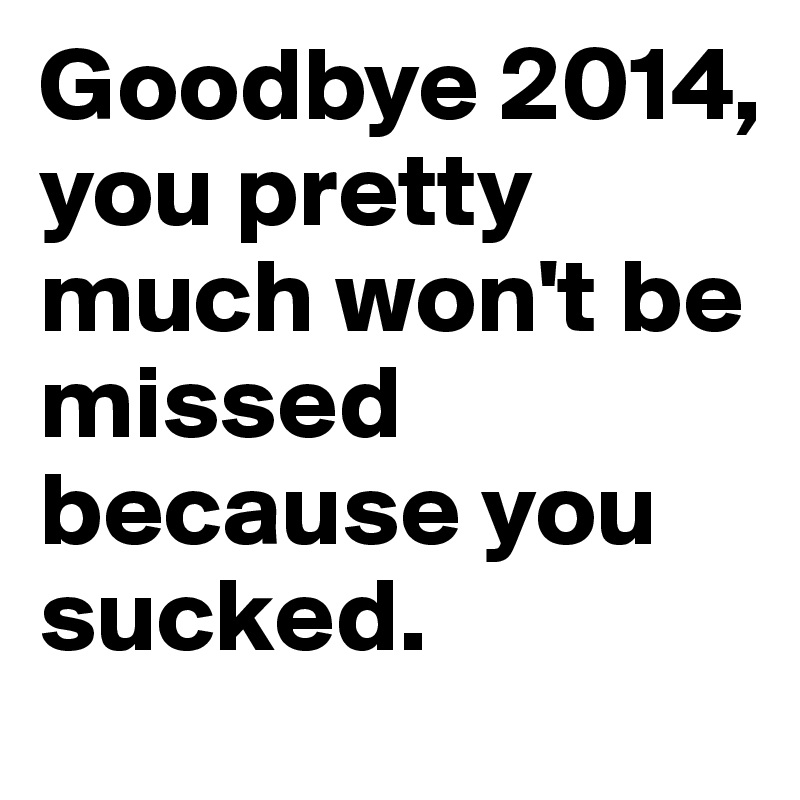 Goodbye 2014, you pretty much won't be missed because you sucked.