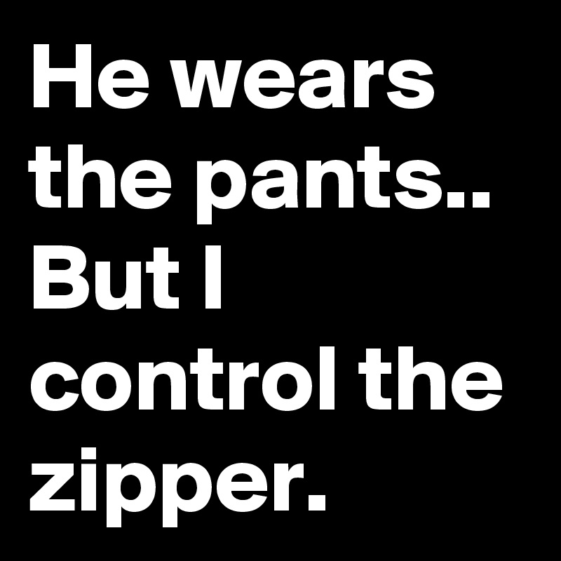 He wears the pants.. But I control the zipper. 