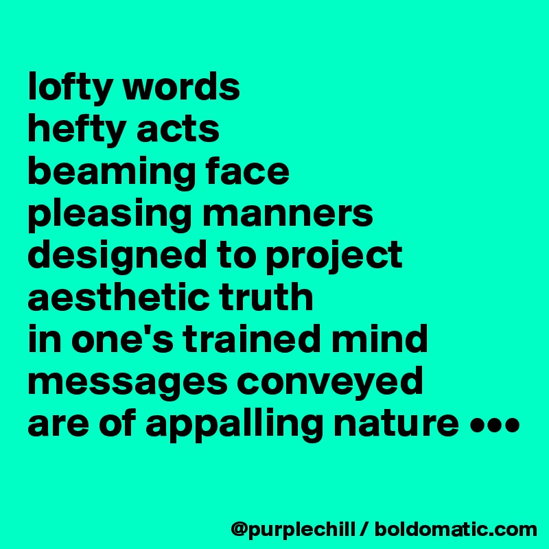 
lofty words
hefty acts
beaming face
pleasing manners
designed to project
aesthetic truth
in one's trained mind
messages conveyed
are of appalling nature •••
