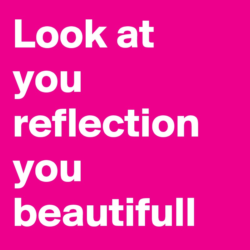 Look at you reflection you beautifull