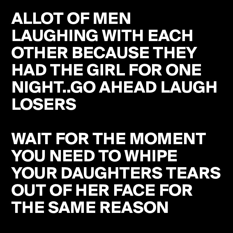 ALLOT OF MEN LAUGHING WITH EACH OTHER BECAUSE THEY HAD THE GIRL FOR ONE NIGHT..GO AHEAD LAUGH LOSERS

WAIT FOR THE MOMENT YOU NEED TO WHIPE YOUR DAUGHTERS TEARS OUT OF HER FACE FOR THE SAME REASON