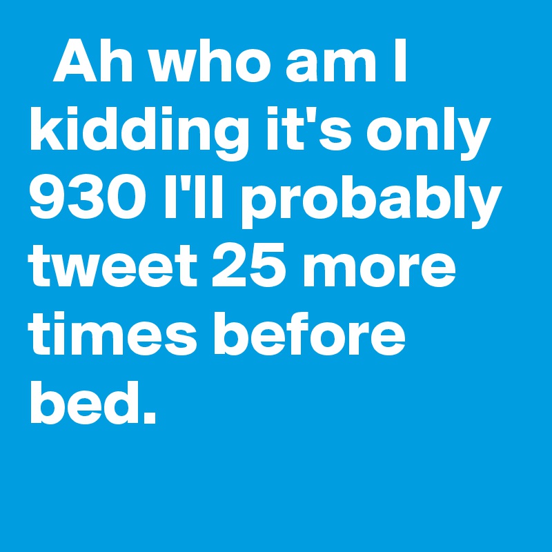   Ah who am I kidding it's only 930 I'll probably tweet 25 more times before bed.
