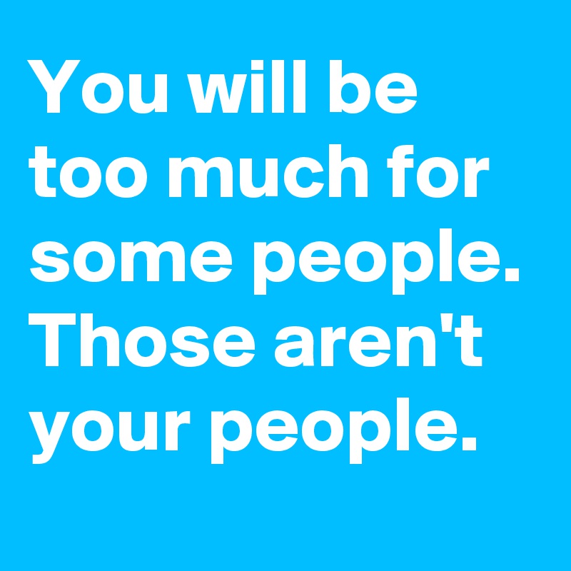 You will be too much for some people.
Those aren't your people.
