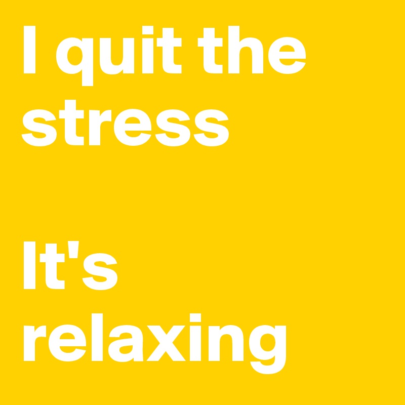 I quit the stress  

It's relaxing