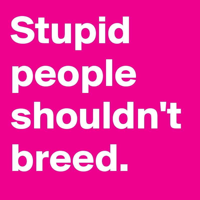 Stupid people shouldn't breed. 