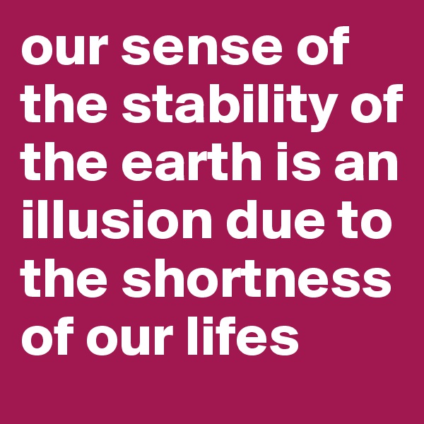 our sense of the stability of the earth is an illusion due to the shortness of our lifes