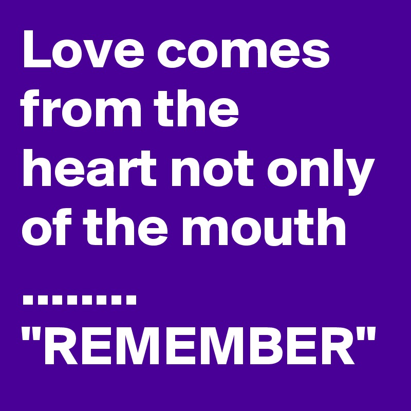 Love comes from the heart not only of the mouth ........ "REMEMBER"