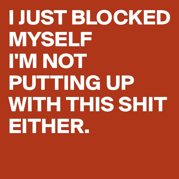 I JUST BLOCKED MYSELF
I'M NOT PUTTING UP WITH THIS SHIT EITHER.
