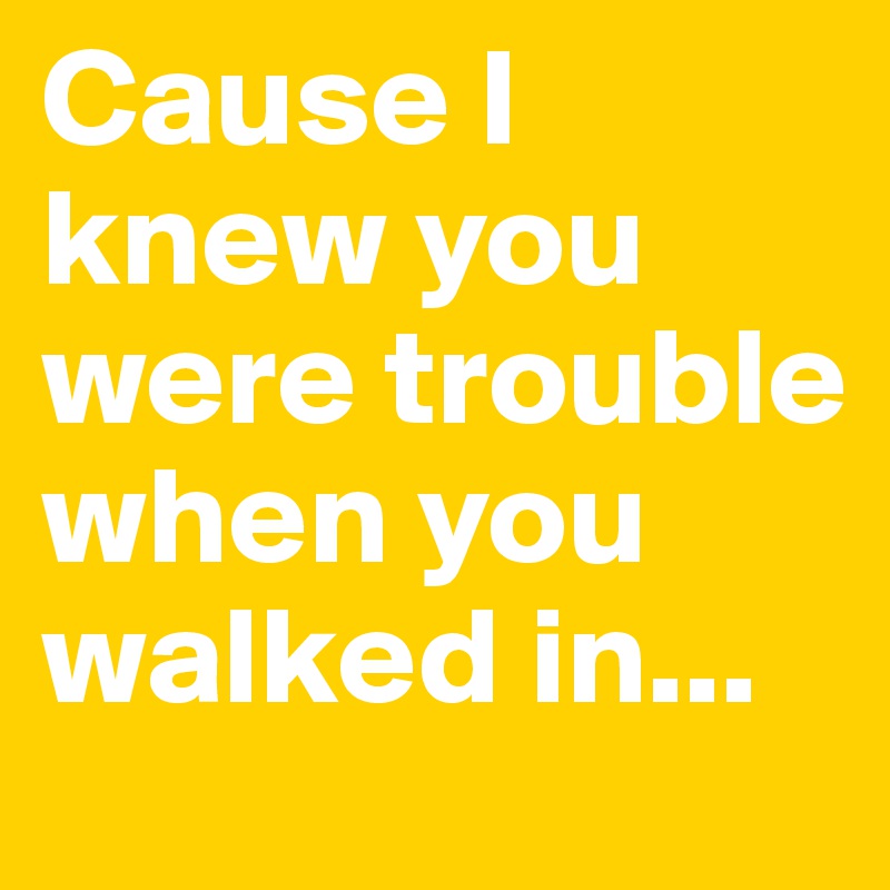 Cause I knew you were trouble when you walked in...