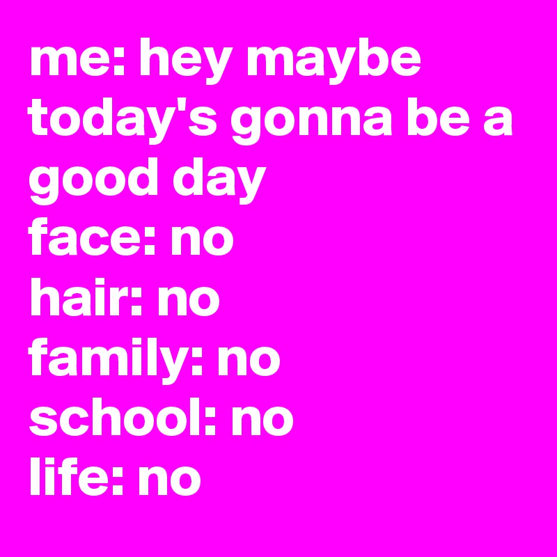 me: hey maybe today's gonna be a good day 
face: no
hair: no 
family: no 
school: no 
life: no