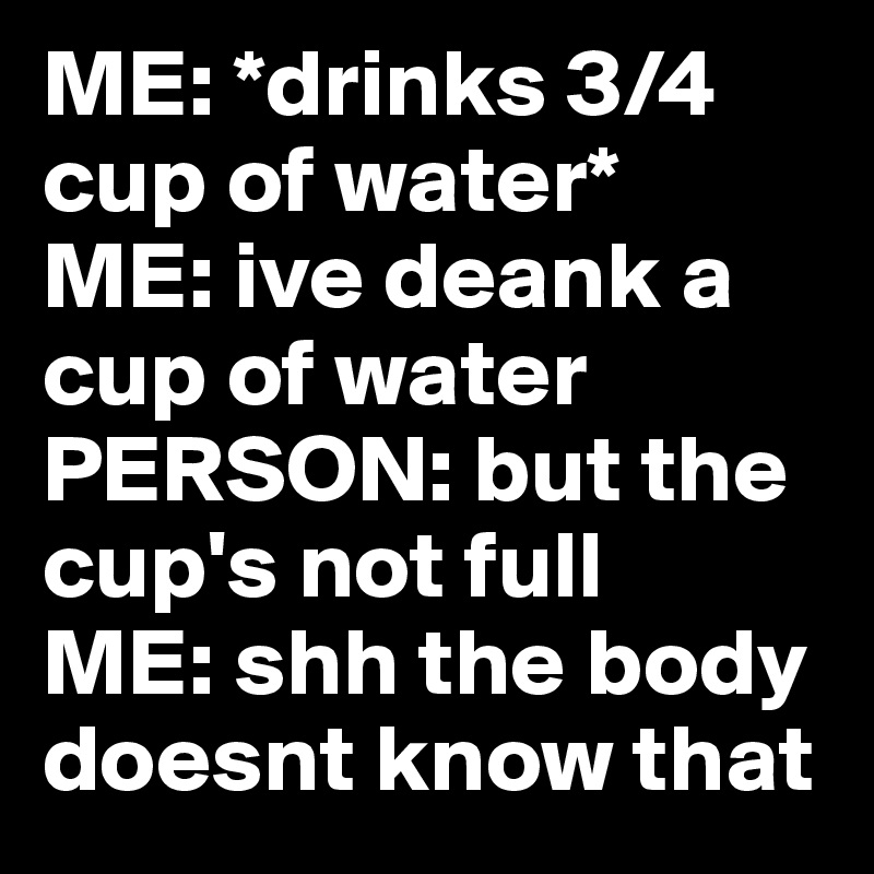 ME: *drinks 3/4 cup of water*
ME: ive deank a cup of water
PERSON: but the cup's not full
ME: shh the body doesnt know that