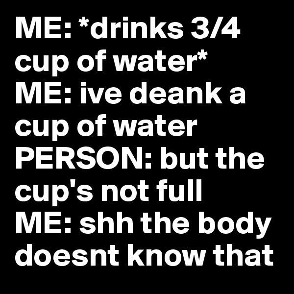 ME: *drinks 3/4 cup of water*
ME: ive deank a cup of water
PERSON: but the cup's not full
ME: shh the body doesnt know that