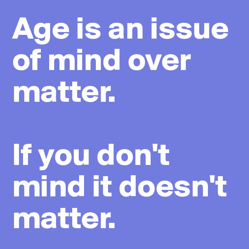 Age is an issue of mind over matter. If you don't mind it doesn't