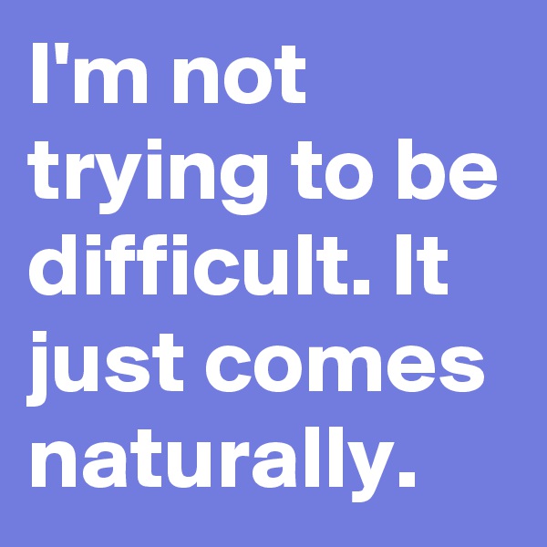 I'm not trying to be difficult. It just comes naturally.