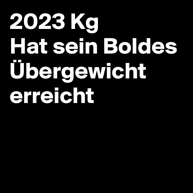 2023 Kg 
Hat sein Boldes Übergewicht erreicht

 