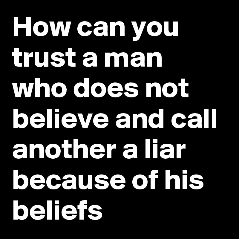 How can you trust a man who does not believe and call another a liar because of his beliefs