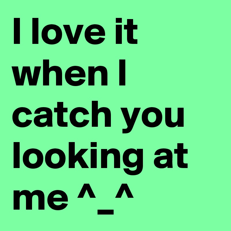 I love it when I catch you looking at me ^_^