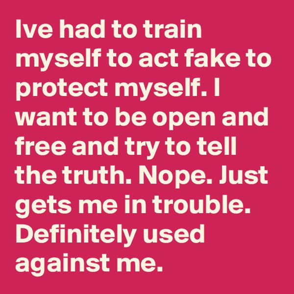 Ive had to train myself to act fake to protect myself. I want to be open and free and try to tell the truth. Nope. Just gets me in trouble. Definitely used against me.