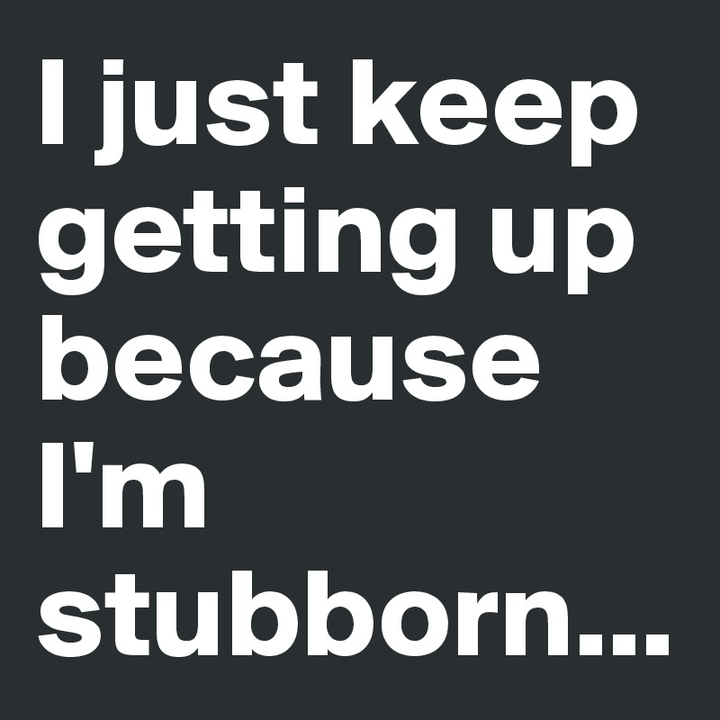 I just keep getting up because I'm stubborn...