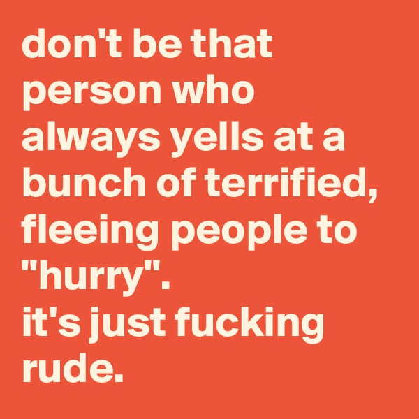 don't be that person who always yells at a bunch of terrified, fleeing people to "hurry". 
it's just fucking rude.