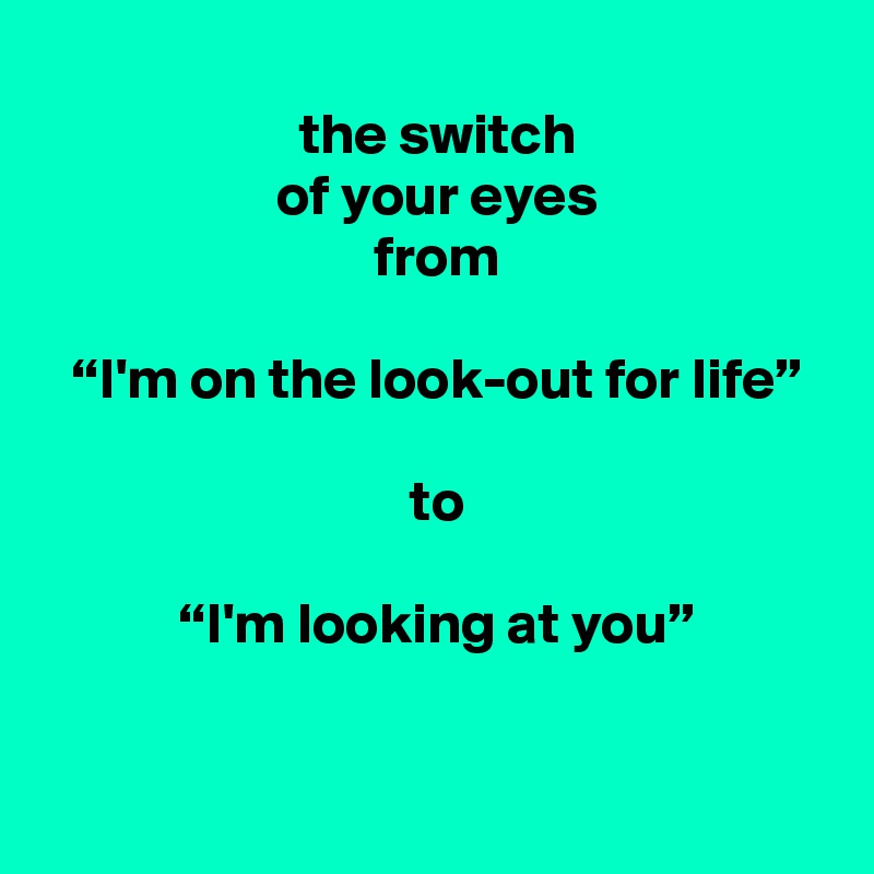 
 the switch
 of your eyes
 from

 “I'm on the look-out for life”

 to

 “I'm looking at you”

