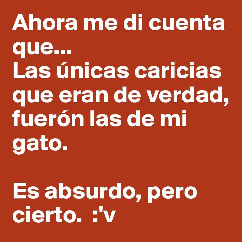 Ahora me di cuenta que... 
Las únicas caricias que eran de verdad, fuerón las de mi gato.

Es absurdo, pero cierto.  :'v 