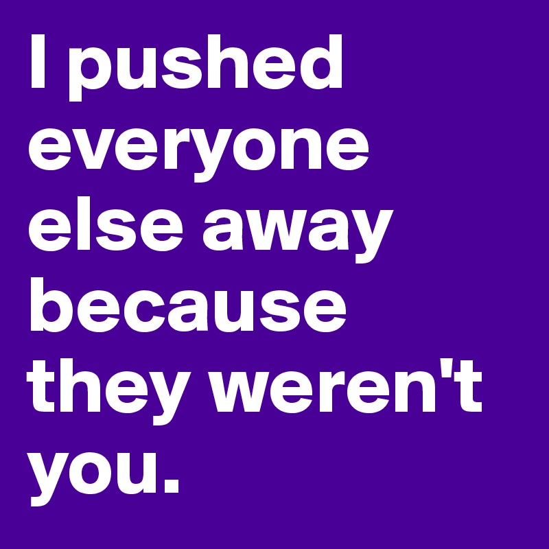 I pushed everyone else away because they weren't you.