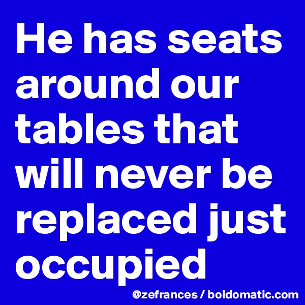 He has seats around our tables that will never be replaced just occupied