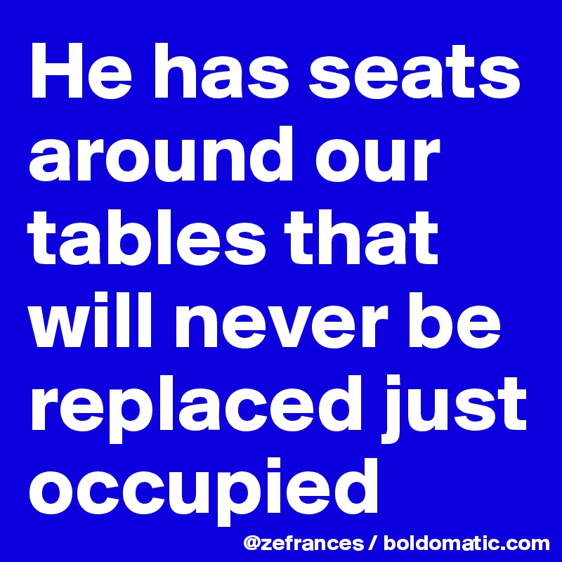 He has seats around our tables that will never be replaced just occupied