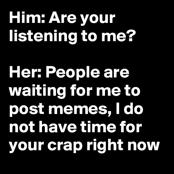 Him: Are your listening to me?

Her: People are waiting for me to post memes, I do not have time for your crap right now