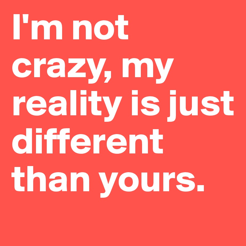 I'm not crazy, my reality is just different than yours.