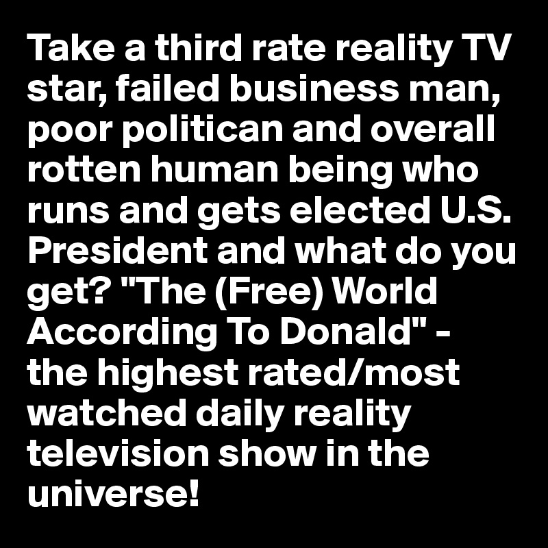 Take a third rate reality TV star, failed business man, poor politican and overall rotten human being who runs and gets elected U.S. President and what do you get? "The (Free) World According To Donald" - the highest rated/most watched daily reality television show in the universe! 