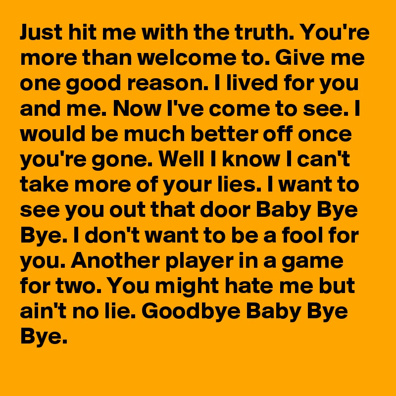 Just hit me with the truth. You're more than welcome to. Give me one good reason. I lived for you and me. Now I've come to see. I would be much better off once you're gone. Well I know I can't take more of your lies. I want to see you out that door Baby Bye Bye. I don't want to be a fool for you. Another player in a game for two. You might hate me but ain't no lie. Goodbye Baby Bye Bye.