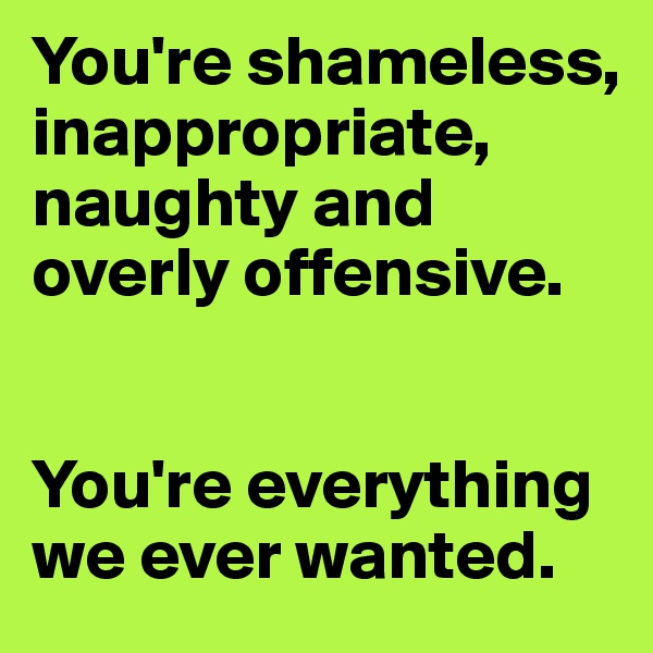 You're shameless, inappropriate, naughty and overly offensive.


You're everything we ever wanted.
