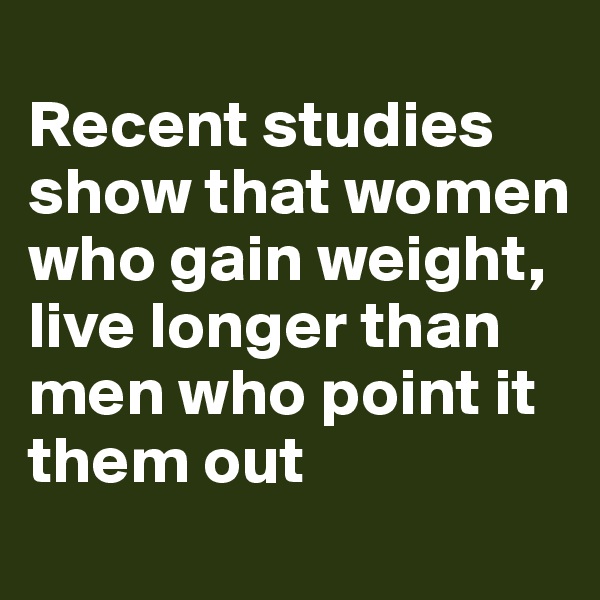
Recent studies show that women who gain weight, live longer than men who point it them out