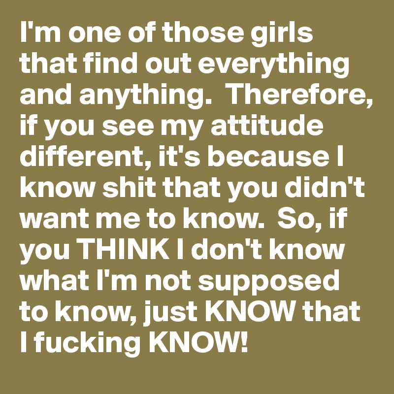 I'm one of those girls that find out everything and anything.  Therefore, if you see my attitude different, it's because I know shit that you didn't want me to know.  So, if you THINK I don't know what I'm not supposed to know, just KNOW that I fucking KNOW!